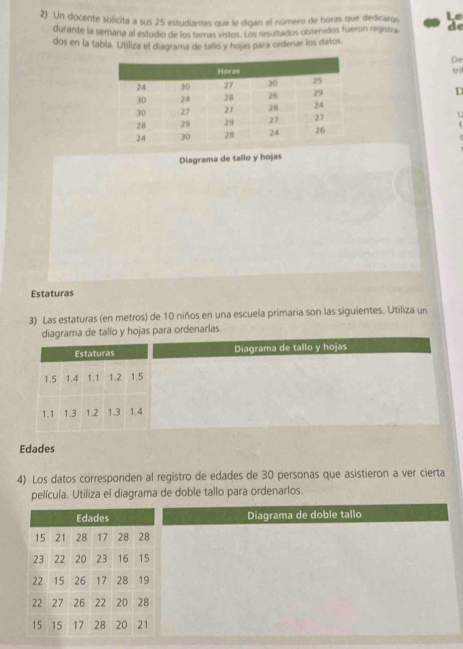 Le 
2) Un docente solicita a sus 25 estudiantes que le digan el número de horas que dedicaron de 
durante la semana al estudio de los temas vistos. Los resultados obtenidos fueron registra 
dos en la tabla. Utiliza el diagrama de tallo y hojas para ordenar los datos. 
De 
tril 
D 
U 
Diagrama de tallo y hojas 
Estaturas 
3) Las estaturas (en metros) de 10 niños en una escuela primaria son las siguientes. Utiliza un 
diagrama de tallo y hojas para ordenarlas. 
Diagrama de tallo y hojas 
Edades 
4) Los datos corresponden al registro de edades de 30 personas que asistieron a ver cierta 
película. Utiliza el diagrama de doble tallo para ordenarlos. 
Diagrama de doble tallo