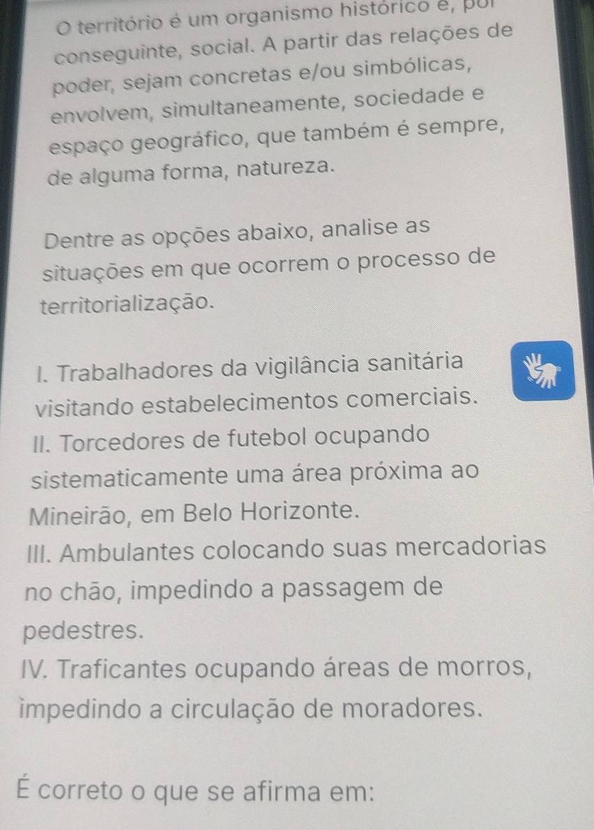 território é um organismo histórico é, pul
conseguinte, social. A partir das relações de
poder, sejam concretas e/ou simbólicas,
envolvem, simultaneamente, sociedade e
espaço geográfico, que também é sempre,
de alguma forma, natureza.
Dentre as opções abaixo, analise as
situações em que ocorrem o processo de
territorialização.
I. Trabalhadores da vigilância sanitária
visitando estabelecimentos comerciais.
II. Torcedores de futebol ocupando
sistematicamente uma área próxima ao
Mineirão, em Belo Horizonte.
III. Ambulantes colocando suas mercadorias
no chão, impedindo a passagem de
pedestres.
IV. Traficantes ocupando áreas de morros,
impedindo a circulação de moradores.
É correto o que se afirma em: