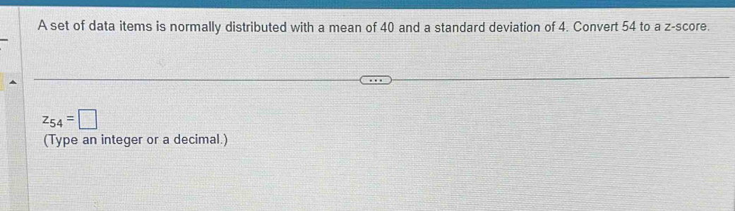 A set of data items is normally distributed with a mean of 40 and a standard deviation of 4. Convert 54 to a z-score.
z_54=□
(Type an integer or a decimal.)