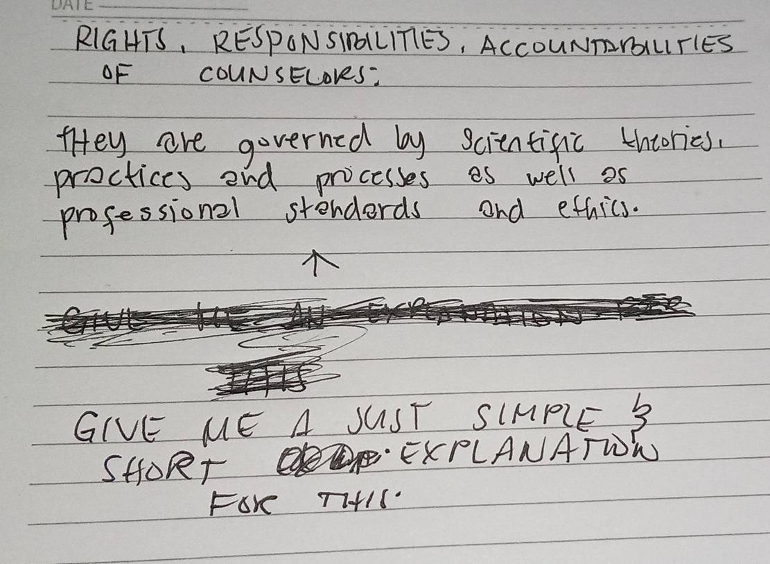 RIGHTS, RESPONSINLLITIES, ACCOUNTYUTIES 
OF COUNSELoveS? 
tHey are governed by scientific thcories. 
proctices end processes es well as 
professional stenderds and ethics. 
GIVE ME A JUST SIMPIE 3 
SHORr 
EKPLANATWW 
FOK TI+IS.