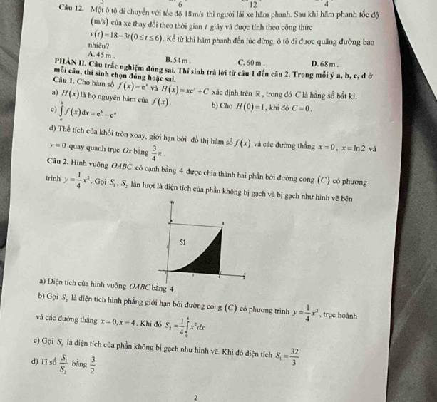 6 12
Câu 12. Một ô tô di chuyển với tốc độ 18m/s thì người lái xe hãm phanh. Sau khi hãm phanh tốc độ
(m/s) của xe thay đổi theo thời gian ≠ giây và được tính theo công thức
v(t)=18-3t(0≤ t≤ 6). Kể từ khi hãm phanh đến lúc dừng, ô tô đi được quãng đường bao
nhiêu?
A. 45 m . B. 54 m . C. 60 m . D. 68 m .
PHÀN II. Câu trắc nghiệm đúng sai. Thí sinh trả lời từ câu 1 đến câu 2. Trong mỗi ý a, b, c, đ ở
mỗi câu, thí sinh chọn đúng hoặc sai.
Câu 1. Cho hàm số f(x)=e^x và H(x)=xe^x+C xác định trên R , trong đó C là hằng số bắt kì.
a) H(x) là họ nguyên hàm của
c) ∈tlimits _a^(bf(x)dx=e^b)-e^a f(x). b) Cho H(0)=1 , khi đó C=0.
d) Thể tích của khối tròn xoay, giới hạn bởi đồ thị hàm số f(x) và các đường thẳng x=0,x=ln 2 và
y=0 quay quanh trục Ox bằng  3/4 π .
Câu 2. Hình vuông OABC có cạnh bằng 4 được chia thành hai phần bởi đường cong (C) có phương
trình y= 1/4 x^2. Gọi S_1,S_2 lần lượt là diện tích của phần không bị gạch và bị gạch như hình vẽ bên
a) Diện tích của hình vuông OABC bằng 4
b) Gọi S_1 là diện tích hình phẳng giới hạn bởi đường cong (C) có phương trình y= 1/4 x^2 , trục hoành
và các đường thẳng x=0,x=4. Khi đó S_2= 1/4 ∈tlimits _0^(4x^2)dx
c) Gọi S_1 là diện tích của phần không bị gạch như hình vẽ. Khi đó diện tích S_1= 32/3 
d) Tỉ số frac S_1S_2 bàng  3/2 
2