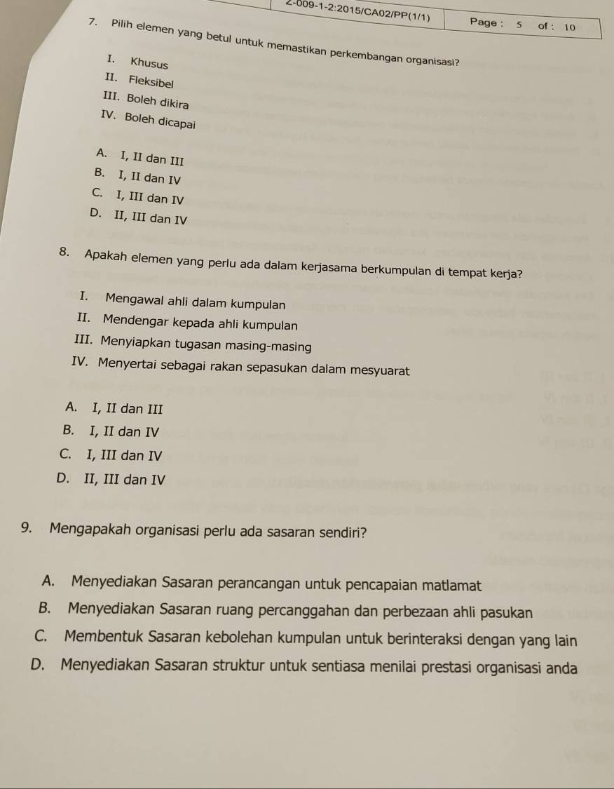 2-009-1-2:2015/CA02/PP(1/1) Page : 5 of : 10
7. Pilih elemen yang betul untuk memastikan perkembangan organisasi?
I. Khusus
II. Fleksibel
III. Boleh dikira
IV. Boleh dicapai
A. I, II dan III
B. I, II dan IV
C. I, III dan IV
D. II, III dan IV
8. Apakah elemen yang perlu ada dalam kerjasama berkumpulan di tempat kerja?
I. Mengawal ahli dalam kumpulan
II. Mendengar kepada ahli kumpulan
III. Menyiapkan tugasan masing-masing
IV. Menyertai sebagai rakan sepasukan dalam mesyuarat
A. I, II dan III
B. I, II dan IV
C. I, III dan IV
D. II, III dan IV
9. Mengapakah organisasi perlu ada sasaran sendiri?
A. Menyediakan Sasaran perancangan untuk pencapaian matlamat
B. Menyediakan Sasaran ruang percanggahan dan perbezaan ahli pasukan
C. Membentuk Sasaran kebolehan kumpulan untuk berinteraksi dengan yang lain
D. Menyediakan Sasaran struktur untuk sentiasa menilai prestasi organisasi anda