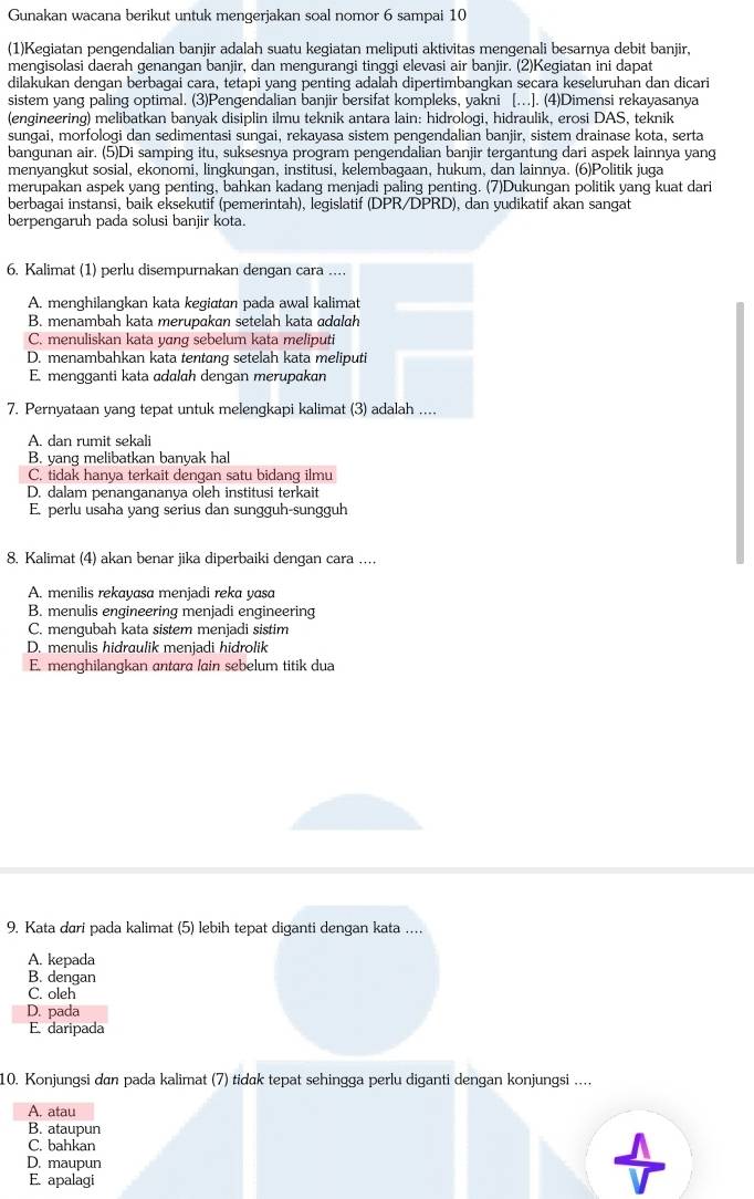 Gunakan wacana berikut untuk mengerjakan soal nomor 6 sampai 10
(1)Kegiatan pengendalian banjir adalah suatu kegiatan meliputi aktivitas mengenali besarnya debit banjir,
mengisolasi daerah genangan banjir, dan mengurangi tinggi elevasi air banjir. (2)Kegiatan ini dapat
dilakukan dengan berbagai cara, tetapi yang penting adalah dipertimbangkan secara keseluruhan dan dicari
sistem yang paling optimal. (3)Pengendalian banjir bersifat kompleks, yakni […]. (4)Dimensi rekayasanya
(engineering) melibatkan banyak disiplin ilmu teknik antara lain: hidrologi, hidraulik, erosi DAS, teknik
sungai, morfologi dan sedimentasi sungai, rekayasa sistem pengendalian banjir, sistem drainase kota, serta
bangunan air. (5)Di samping itu, suksesnya program pengendalian banjir tergantung dari aspek lainnya yang
menyangkut sosial, ekonomi, lingkungan, institusi, kelembagaan, hukum, dan lainnya. (6)Politik juga
merupakan aspek yang penting, bahkan kadang menjadi paling penting. (7)Dukungan politik yang kuat dari
berbagai instansi, baik eksekutif (pemerintah), legislatif (DPR/DPRD), dan yudikatif akan sangat
berpengaruh pada solusi banjir kota.
6. Kalimat (1) perlu disempurnakan dengan cara ..
A. menghilangkan kata kegictan pada awal kalimat
B. menambah kata merupakan setelah kata ɑdɑlɑh
C. menuliskan kata yɑng sebelum kata meliputi
D. menambahkan kata tentang setelah kata meliputi
E. mengganti kata adɑlah dengan merupakan
7. Pernvataan vanq tepat untuk melenqkapi kalimat (3) adalah ...
A. dan rumit sekali
B. yang melibatkan banyak hal
C. tidak hanya terkait dengan satu bidang ilmu
D. dalam penangananya oleh institusi terkait
E. perlu usaha yang serius dan sungguh-sungguh
8. Kalimat (4) akan benar jika diperbaiki dengan cara ……
A. menilis rekayasa menjadi reka yasa
B. menulis engineering menjadi engineering
C. mengubah kata sistem menjadi sistim
D. menulis hidraulik menjadi hidrolik
E. menghilangkan antara lain sebelum titik dua
9. Kata dıri pada kalimat (5) lebih tepat diganti dengan kata .
A. kepada
B. dengan
C. oleh
D. pada
E. daripada
10. Konjungsi dan pada kalimat (7) tidɑk tepat sehingga perlu diganti dengan konjungsi …
A. atau
B. ataupun
C. bahkan
D. maupun
E. apalagi