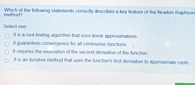 method? Which of the following statements correctly describes a key feature of the Newton-Raphson
Select one
It is a root-finding algorithm that uses linear approximations.
It guarantees convergence for all continuous functions
It requires the evaluation of the second derivative of the function.
It is an iterative method that uses the function's first derivative to approximate roots