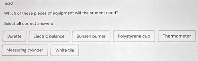 acid.
Which of these pieces of equipment will the student need?
Select all correct answers
Burette Electric balance Bunsen burner Polystyrene cup Thermometer
Measuring cylinder White tile