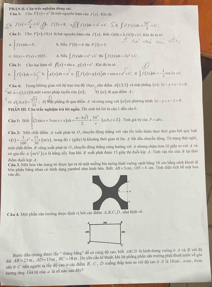 PHÀN II. Câu trắc nghiệm đúng sai.
Câu 1: Cho F(x)=x^3 là một nguyên hàm của f(x). Khi đó
a. f(x)= x^4/4 +C b. f(2)=8 I f(x)dx=x^3+C ∈t x^2f(x)dx= 3x^5/5 +C.
Câu 2: Cho F(x),G(x) là hai nguyên hàm của f(x). Biết G(0)=2,G(3)=11. Khi đó ta có
a. ∈tlimits _0^(3f(x)dx=9. b. Nếu F(0)=6 thì F(3)=5.
c. G(x)=F(x)+2025. d. Nếu ∈t f(x)dx=x^2)+C thì ∈t f(2x)dx=2x^2+C.
Câu 3: Cho hai hàm số f(x)=sin x,g(x)=e^x. Khi đó ta có
a. ∈tlimits _0^((π)f(x)dx=2 a b. ∈tlimits _0^eg(x)dx=e. c. ∈t [f(x)+g(x)]dx=cos x+e^x)+C. d. ∈t f(2x)dx=- 1/2 cos 2x+C.
Câu 4: Trong không gian với hệ trục toạ độ Oxyz , cho điểm A(1;3;2) và mặt phẳng (alpha ):3x-y+z-1=0.
overline n=(3;1;1) là một vectơ pháp tuyến của (α); b) (α) đi qua điểm A ;
c) d(A;alpha )= sqrt(11)/11 ; d) Mặt phẳng đi qua điểm A và song song với (α)có phương trình 3x-y+z-2=0.
PHÀN III. Câu trắc nghiệm trả lời ngắn. Thí sinh trả lời từ câu 1 đến câu 6.
Câu 1: Biết ∈tlimits _ π /3 ^ π /2 (2sin x+3cos x+x)dx= (a-bsqrt(3))/2 + 5π^2/c (a,b,c∈ Z). Tính giá trị của P=abc..
Câu 2: Một chất điểm A xuất phát từ O, chuyển động thẳng với vận tốc biến thiên theo thời gian bởi quy luật
v(t)= 1/100 t^2+ 13/30 t(m/s) , trong đó t (giây) là khoảng thời gian từ lúc A bắt đầu chuyển động. Từ trạng thái nghi,
một chất điểm B cũng xuất phát từ O, chuyển động thẳng cùng hướng với A nhưng chậm hơn 10 giây so với A và
có gia tốc a (m/s^2) ( là hằng số). Sau khi B xuất phát được 15 giây thì đuổi kịp A. Tính vận tốc của B tại thời
điểm đuổi kịp A .
Cầu 3. Một hoa văn trang trí được tạo ra từ một miếng bìa mỏng hình vuông cạnh bằng 10 cm bằng cách khoét đi
bốn phần bằng nhau có hình dạng parabol như hình bên. Biết AB=5cm,OH=4cm Tính diện tích bể mặt hoa
văn đó,
H
B
Câu 4. Một phần sân trường được định vị bởi các điểm A, B,C,D , như hình vẽ.
Bước đầu chúng được lấy “ thăng bằng” để có cùng độ cao, biết ABCD là hình thang vuông ở A và B với độ
dài AB=25m,AD=15m,BC=18m. Do yêu cầu kĩ thuật, khi lát phẳng phần sân trường phải thoát nước về góc
sân ở C nên người ta lấy độ cao ở các điểm B, C, D xuống thấp hơn so với độ cao ở A là 10cm, acm, 6cm
tương ứng. Giá trị của a là số nào sau đây?