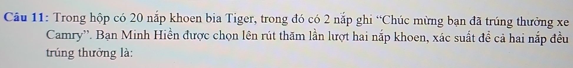 Trong hộp có 20 nắp khoen bia Tiger, trong đó có 2 nắp ghi “Chúc mừng bạn đã trúng thưởng xe 
Camry''. Bạn Minh Hiền được chọn lên rút thăm lần lượt hai nắp khoen, xác suất đề cả hai nắp đều 
trúng thưởng là: