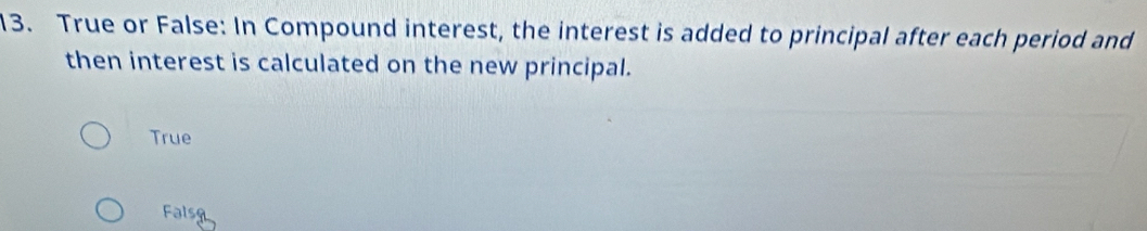 True or False: In Compound interest, the interest is added to principal after each period and
then interest is calculated on the new principal.
True
Falsg