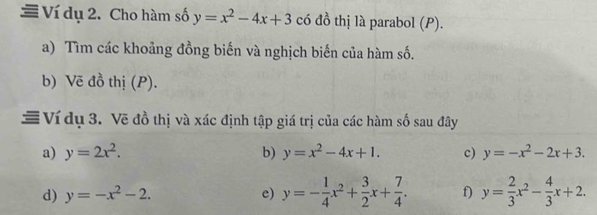 Ví dụ 2. Cho hàm số y=x^2-4x+3 có đồ thị là parabol (P). 
a) Tìm các khoảng đồng biến và nghịch biến của hàm số. 
b) Vẽ đồ thị (P). 
= Ví dụ 3. Về đồ thị và xác định tập giá trị của các hàm số sau đây 
a) y=2x^2. b) y=x^2-4x+1. c) y=-x^2-2x+3. 
d) y=-x^2-2. e) y=- 1/4 x^2+ 3/2 x+ 7/4 . f) y= 2/3 x^2- 4/3 x+2.