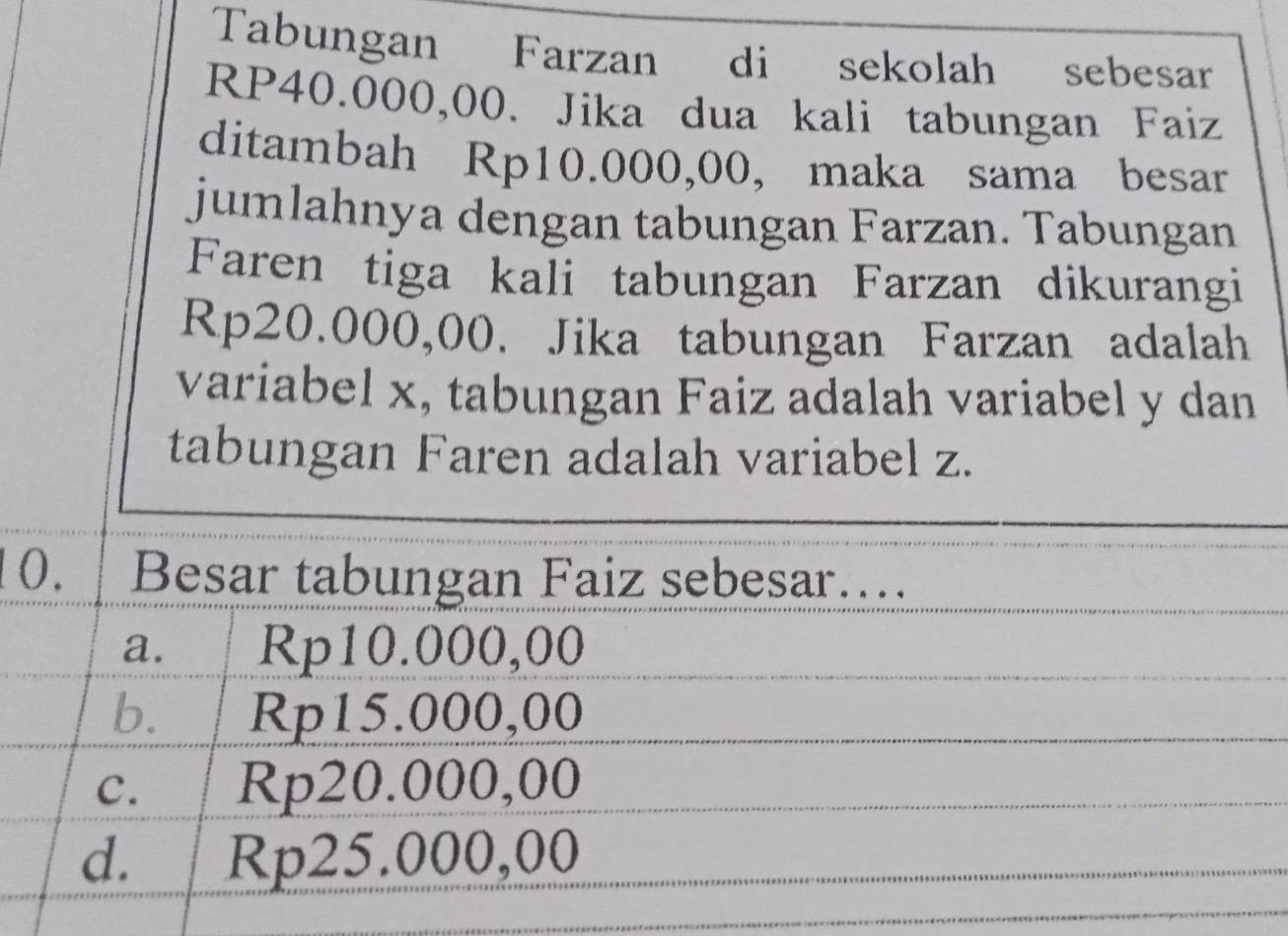 Tabungan Farzan di sekolah sebesar
RP40.000,00. Jika dua kali tabungan Faiz
ditambah Rp10.000,00, maka sama besar
jumlahnya dengan tabungan Farzan. Tabungan
Faren tiga kali tabungan Farzan dikurangi
Rp20.000,00. Jika tabungan Farzan adalah
variabel x, tabungan Faiz adalah variabel y dan
tabungan Faren adalah variabel z.
10. Besar tabungan Faiz sebesar…
a. Rp10.000,00
b. Rp15.000,00
C. Rp20.000,00
d. Rp25.000,00