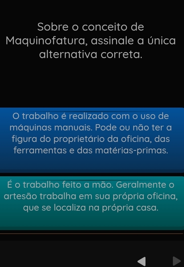 Sobre o conceito de
Maquinofatura, assinale a única
alternativa correta.
。 trabalho é realizado com o uso de
máquinas manuais. Pode ou não ter a
figura do proprietário da oficina, das
ferramentas e das matérias-primas.
É o trabalho feito a mão. Geralmente o
artesão trabalha em sua própria oficina,
que se localiza na própria casa.