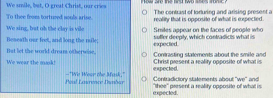 How are the lirst two lines ironic?
We smile, but, O great Christ, our cries
The contrast of torturing and arising present a
To thee from tortured souls arise.
reality that is opposite of what is expected.
We sing, but oh the clay is vile Smiles appear on the faces of people who
Beneath our feet, and long the mile; suffer deeply, which contradicts what is
expected.
But let the world dream otherwise,
Contrasting statements about the smile and
We wear the mask! Christ present a reality opposite of what is
expected.
—“We Wear the Mask,”
Contradictory statements about ''we'' and
Paul Laurence Dunbar 'thee'' present a reality opposite of what is
expected.