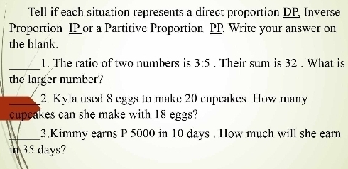 Tell if each situation represents a direct proportion DP Inverse 
Proportion IP or a Partitive Proportion PP. Write your answer on 
the blank. 
_ 
1. The ratio of two numbers is 3:5. Their sum is 32. What is 
the larger number? 
_2. Kyla used 8 eggs to make 20 cupcakes. How many 
cupcakes can she make with 18 eggs? 
_ 
3.Kimmy earns P 5000 in 10 days. How much will she earn 
in 35 days?