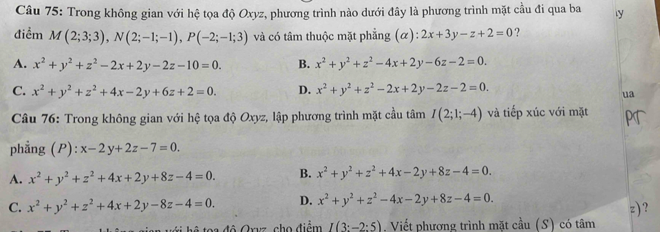 Trong không gian với hệ tọa độ Oxyz, phương trình nào dưới đây là phương trình mặt cầu đi qua ba ly
điểm M(2;3;3), N(2;-1;-1), P(-2;-1;3) và có tâm thuộc mặt phẳng (α): 2x+3y-z+2=0 ?
A. x^2+y^2+z^2-2x+2y-2z-10=0. B. x^2+y^2+z^2-4x+2y-6z-2=0.
C. x^2+y^2+z^2+4x-2y+6z+2=0. D. x^2+y^2+z^2-2x+2y-2z-2=0. 
ua
Câu 76: Trong không gian với hệ tọa độ Oxyz, lập phương trình mặt cầu tâm I(2;1;-4) và tiếp xúc với mặt
phẳng (P): x-2y+2z-7=0.
A. x^2+y^2+z^2+4x+2y+8z-4=0.
B. x^2+y^2+z^2+4x-2y+8z-4=0.
D. x^2+y^2+z^2-4x-2y+8z-4=0.
C. x^2+y^2+z^2+4x+2y-8z-4=0. z) ?
* toa độ Orvz, cho điểm I(3:-2:5). Viết phương trình mặt cầu (S) có tâm