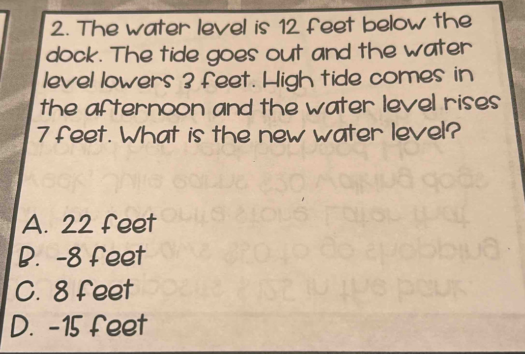 The water level is 12 feet below the
dock. The tide goes out and the water
level lowers 3 feet. High tide comes in
the afternoon and the water level rises
7 feet. What is the new water level?
A. 22 feet
B. -8 feet
C. 8 feet
D. -15 feet