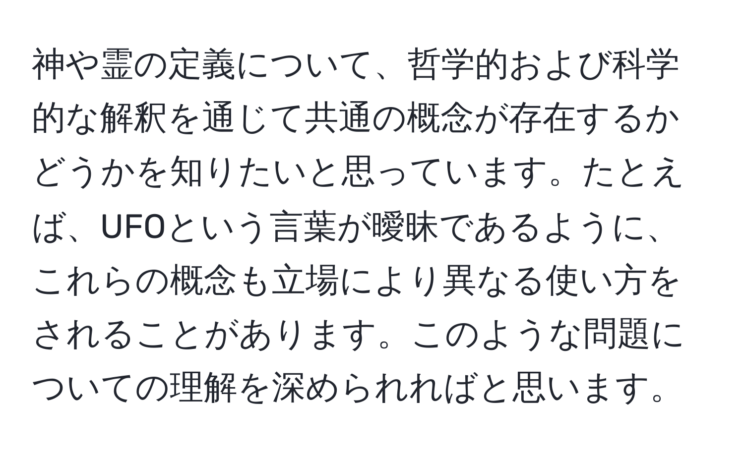 神や霊の定義について、哲学的および科学的な解釈を通じて共通の概念が存在するかどうかを知りたいと思っています。たとえば、UFOという言葉が曖昧であるように、これらの概念も立場により異なる使い方をされることがあります。このような問題についての理解を深められればと思います。