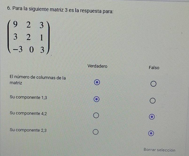 Para la siguiente matriz 3 es la respuesta para:
beginpmatrix 9&2&3 3&2&1 -3&0&3endpmatrix
Verdadero Falso
El número de columnas de la
matriz
Su componente 1,3
Su componente 4, 2
Su componente 2, 3
Borrar selección