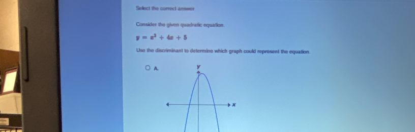 Select the correct answer 
Consider the given quadratic equation.
y=x^2+4x+5
Use the discriminant to determine which graph could represent the equation. 
A