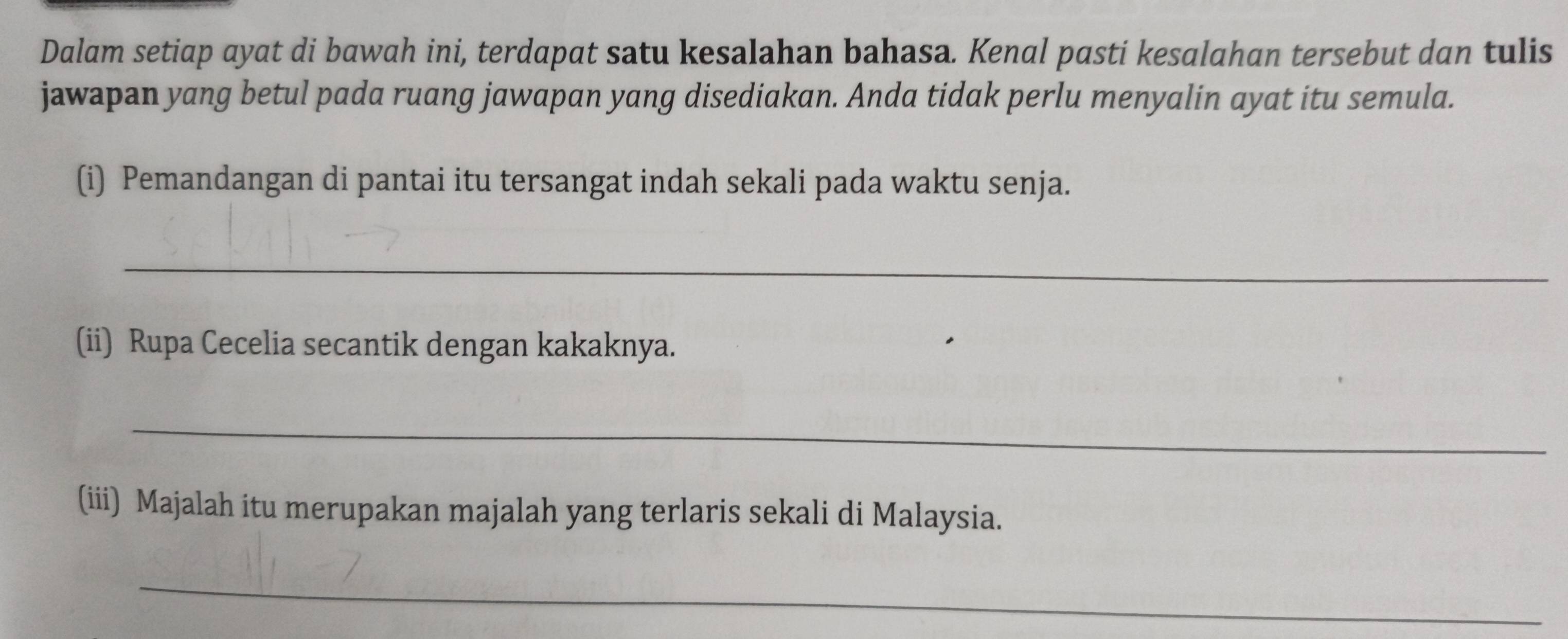 Dalam setiap ayat di bawah ini, terdapat satu kesalahan bahasa. Kenal pasti kesalahan tersebut dan tulis 
jawapan yang betul pada ruang jawapan yang disediakan. Anda tidak perlu menyalin ayat itu semula. 
(i) Pemandangan di pantai itu tersangat indah sekali pada waktu senja. 
_ 
(ii) Rupa Cecelia secantik dengan kakaknya. 
_ 
(iii) Majalah itu merupakan majalah yang terlaris sekali di Malaysia. 
_