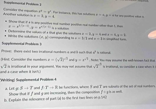 Supplemental Problem 2 
Consider the equation x^y=y^x. For instance, this has solutions x=a, y=a for any positive value α. 
Another solution is x=2, y=4. 
Show that if 8 is any positive real number positive real number other than 1. then
x=s^(1/(s-1)), y=s^(s/(s-1)) is a solution 
Determine the values of 8 that give the solutions x=2, y=4 and x=4, y=2. 
Write the solutions (x,y) corresponding to s=3/2 and s=3 in simplifed form. 
Supplemental Problem 3 
Prove: there exist two irrational numbers α and δsuch that a^b is rational. 
(Hint: Consider the numbers x=(sqrt(2))^sqrt(2) and y=x^(sqrt(2)). Note: You may assume the well-known fact that
sqrt(2) is irrational in your argument. You may not assume that sqrt 2^((sqrt 2)) is irrational, so consider a case when it 
and a case when it isn't.)
(Writing) Supplemental Problem 4 
a. Let g:Sto T and f:Tto R be functions, where S and T are subsets of the set of real numbers. 
Show that if f and g are increasing, then the composition f○ g is as well. 
b. Explain the relevance of part (a) to the first two lines on p.142