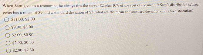 When Sam goes to a restaurant, he always tips the server $2 plus 10% of the cost of the meal. If Sam’s distribution of meal
costs has a mean of $9 and a standard deviation of $3, what are the mean and standard deviation of his tip distribution?
$11.00, $2.00
$9.00, $3.00
$2.00, $0.90
$2.90, $0.30
$2.90, $2.30