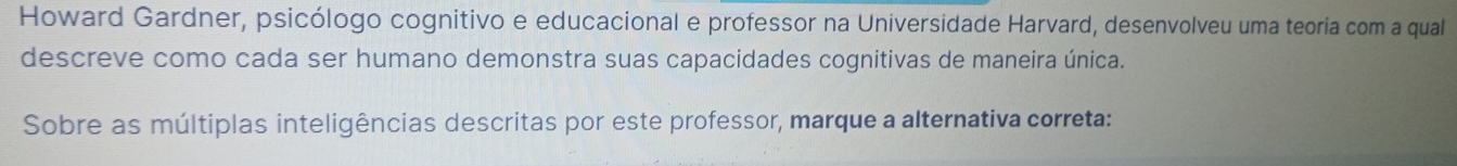 Howard Gardner, psicólogo cognitivo e educacional e professor na Universidade Harvard, desenvolveu uma teoria com a qual 
descreve como cada ser humano demonstra suas capacidades cognitivas de maneira única. 
Sobre as múltiplas inteligências descritas por este professor, marque a alternativa correta: