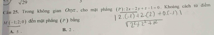 sqrt 29 
Câu 25. Trong không gian Oxyz , cho mặt phẳng (p ) : 2x-2y+z-1=0. Khoảng cách từ điểm
M (-1;2;0) đến mặt phẳng (P) bằng
A. 5. B. 2.