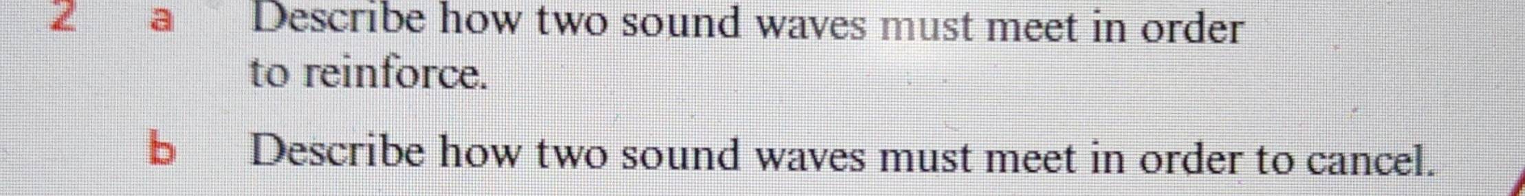 a Describe how two sound waves must meet in order 
to reinforce. 
b Describe how two sound waves must meet in order to cancel.