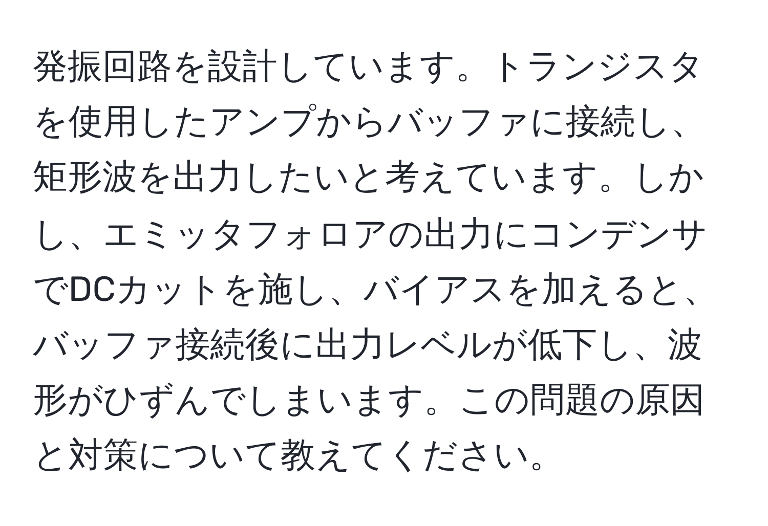 発振回路を設計しています。トランジスタを使用したアンプからバッファに接続し、矩形波を出力したいと考えています。しかし、エミッタフォロアの出力にコンデンサでDCカットを施し、バイアスを加えると、バッファ接続後に出力レベルが低下し、波形がひずんでしまいます。この問題の原因と対策について教えてください。