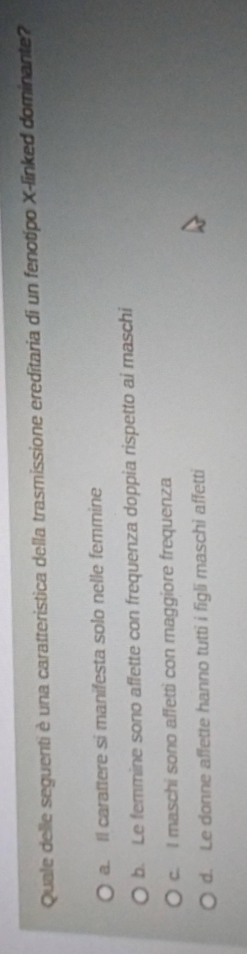 Quale delle seguenti è una caratteristica della trasmissione ereditaria di un fenotipo X -linked dominante?
a. Il carattere si manifesta solo nelle femmine
b. Le femmine sono affette con frequenza doppia rispetto ai maschi
c. I maschi sono affetti con maggiore frequenza
d. Le donne affette hanno tutti i figli maschi affetti