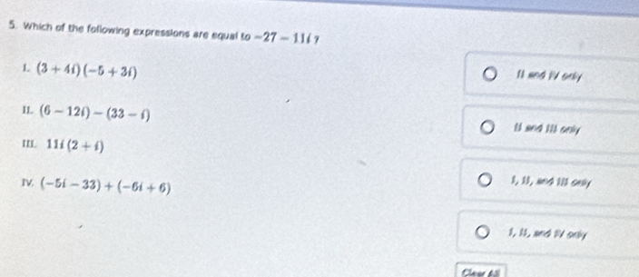 Which of the following expressions are equal to -27-11i 7
1 (3+4i)(-5+3i)
I1 and 1V only
I1 (6-12i)-(33-i) ll and lll only
'I 11i(2+i)
I (-5i-33)+(-6i+6)
1, 11, and 101 oely
1, 11, and IV only