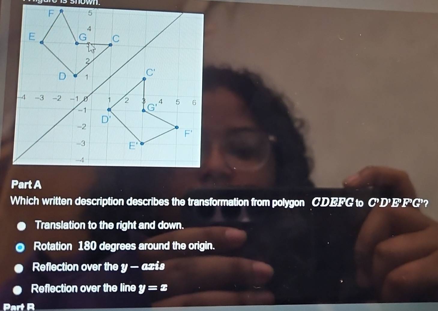 nown.
Which written description describes the transformation from polygon CDEFG to C^9D^9E^9F^9G^9 2
Translation to the right and down.
Rotation 180 degrees around the origin.
Reflection over the y — axis
Reflection over the line y=x
Part R