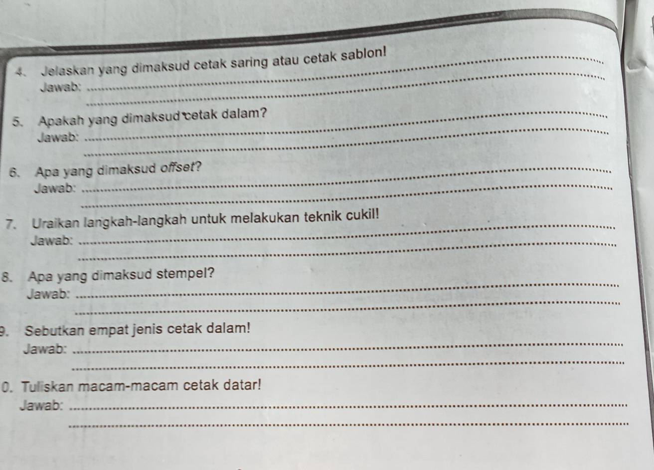 Jelaskan yang dimaksud cetak saring atau cetak sablon! 
Jawab; 
_ 
_ 
_ 
5. Apakah yang dimaksud cetak dalam? 
Jawab: 
6. Apa yang dimaksud offset? 
Jawab: 
_ 
7. Uraikan langkah-langkah untuk melakukan teknik cukil! 
Jawab:_ 
_ 
_ 
8. Apa yang dimaksud stempel? 
_ 
Jawab: 
9. Sebutkan empat jenis cetak dalam! 
_ 
Jawab: 
_ 
0. Tuliskan macam-macam cetak datar! 
Jawab:_ 
_