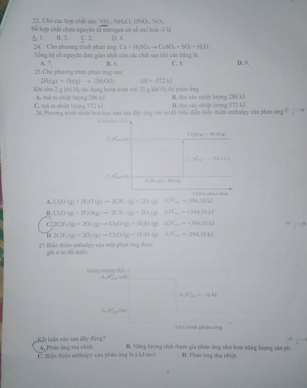 Cho các hợp chất sau: NH₃, NH₄Cl, HNO₃, NO2.
Số hợp chất chứa nguyên tử nitrogen có số oxi hoá -3 là
A. 1. B. 3. C. 2. D. 4.
24. Cho phương trình phản ứng: Cu+H_2SO_4to CuSO_4+SO_2+H_2O.
Tổng hệ số nguyên đơn giản nhất của các chất sau khi cân bằng là
A. 7. B. 6. C. 8. D. 9.
25.Cho phương trình phản ứng sau:
2H_2(g)+O_2(g)to 2H_2O(l) △ H=-572kJ
Khi cho 2 g khí H₂ tác dụng hoàn toàn với 32 g khí O_2 S
hì phân ứng
A. toà ra nhiệt lượng 286 kJ. B. thu vào nhiệt lượng 286 kJ.
C. toà ra nhiệt lượng 572 kJ. D. thu vào nhiệt lượng 572 kJ.
26. Phương trình nhiệt hoá học nào sau đây ứng với sơ đồ biểu diễn biển thiên enthalpy của phản ứng
Enthalpy (kJ)
Cl_2O(g)+3F_2O(g)
△ mu _(200)^0=+394.1kJ
△ H_20fl_2ed)
2CIF_3(g)+2O_2(g)
Chiêu phán ứng
A. Cl_2O(g)+3F_2O(g)to 2ClF_3(g)+2O_2 (g) △ _2H_(20)°=-394,10kJ
B. Cl_2O(g)+3F_2O(g)to 2CIF_3(g)+2O (g) △ H_(2m)°=+394.10kJ
C. 2CIF_3(g)+2O_2(g)to CI_2O(g)+3F_2O (g) △ H_2n=+394,10kJ
D. 2CIF_3(g)+2O_2(g)to CI_2O(g)+3F_2O (g) △ H_2n=-394,10kJ
27. Biển thiên enthalpy của một phản ứng được
ghi ở sơ đồ dưới:
Năng lương (kJ),
△ _fH_(201)°(cd)
△ _1H_(295)°=-akJ
△ _1H_(241)°(sp)
Tiến trình phản ứng
Kết luận nào sau đây đúng?
A. Phản ứng tòa nhiệt, B. Năng lượng chất tham gia phản ứng nhỏ hơn năng lượng sản ph
C. Biến thiên enthalpy của phân ứng là a kJ/mol. D. Phản ứng thu nhiệt.
1