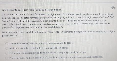 O1
Leia a seguinte passagem retirada do seu material didático:
"As tabelas semânticas são uma ferramenta da lógica proposicional que permite analisar a verdade ou falsidade
de proposições compostas formadas por proposições simples, utilizando conectivos lógicos como "e", "ou", "se",
"então" e outros. Essas tabelas consistem em listar todas as possibilidades de valores de verdade para as
proposições simples que compõem a proposição composta e, em seguida, determinar o valor de verdade da
proposição composta para cada uma dessas possibilidades".
De acordo com o texto, qual das alternativas representa corretamente a função das tabelas semânticas na lógica
proposicional?
Determinar a relação entre variáveis em um conjunto de dados
Analisar a verdade ou falsidade de proposições compostas.
Listar todas as possibilidades de valores de verdade para proposições simples.
Processar subfórmulas e adicionar rótulos de acordo com a semântica dos conectivos lógicos.