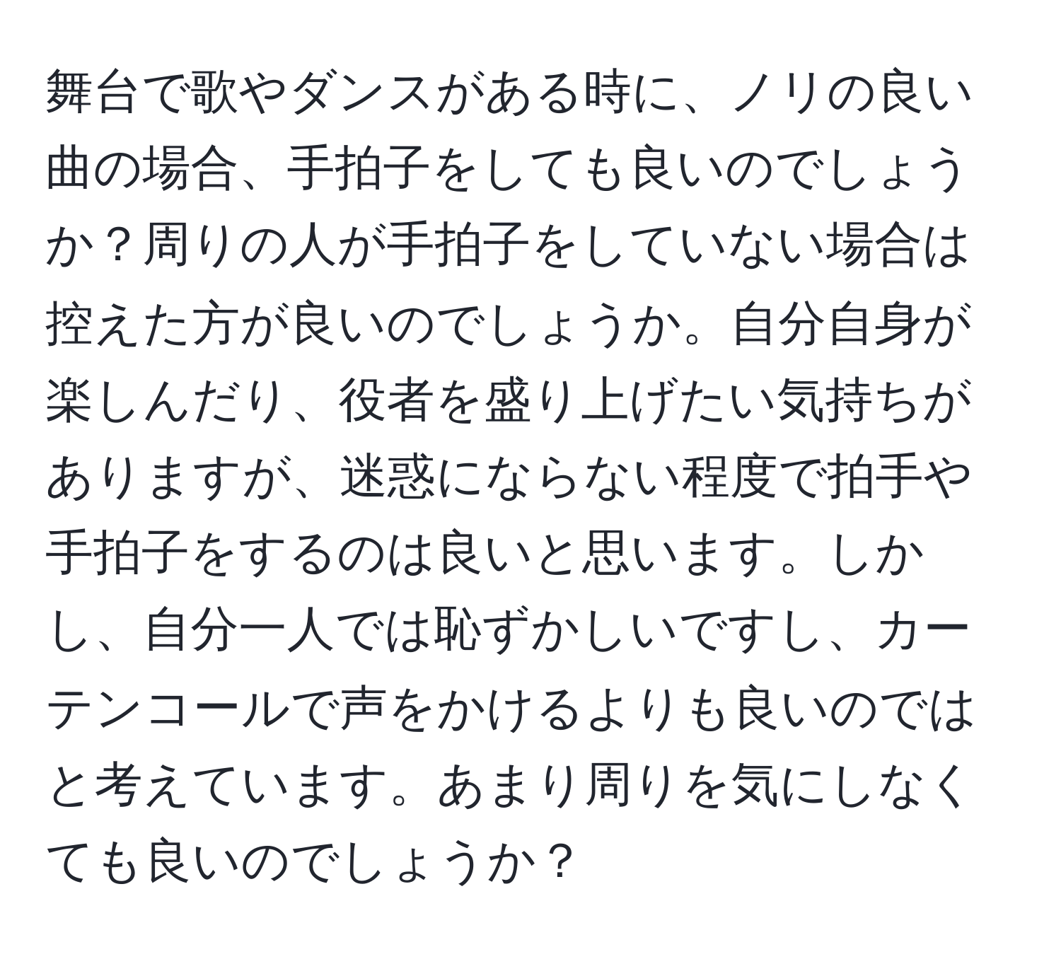 舞台で歌やダンスがある時に、ノリの良い曲の場合、手拍子をしても良いのでしょうか？周りの人が手拍子をしていない場合は控えた方が良いのでしょうか。自分自身が楽しんだり、役者を盛り上げたい気持ちがありますが、迷惑にならない程度で拍手や手拍子をするのは良いと思います。しかし、自分一人では恥ずかしいですし、カーテンコールで声をかけるよりも良いのではと考えています。あまり周りを気にしなくても良いのでしょうか？