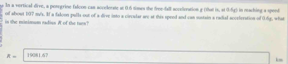 In a vertical dive, a peregrine falcon can accelerate at 0.6 times the free-fall acceleration g (that is, at 0.6g) in reaching a speed
of about 107 m/s. If a falcon pulls out of a dive into a circular arc at this speed and can sustain a radial acceleration of 0.6g, what
is the minimum radius R of the turn?
R= 19081.67
km