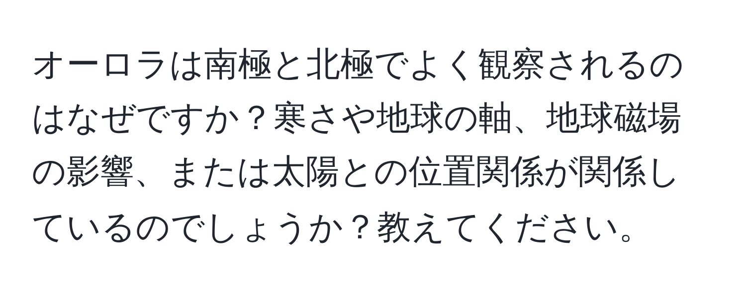 オーロラは南極と北極でよく観察されるのはなぜですか？寒さや地球の軸、地球磁場の影響、または太陽との位置関係が関係しているのでしょうか？教えてください。