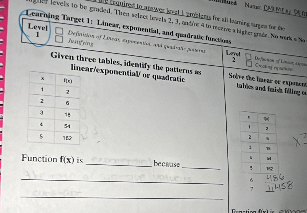 Ihued Name:
lre required to answer level 1 problems for all learning targets for the
gher levels to be graded. Then select levels 2, 3, and/or 4 to receive a higher grade. No work = No
Learning Target 1: Linear, exponential, and quadratic functions Level
1
Justifying
Definition of Linear, exponential, and quadratic patterns Level Definition of Linear, expon
2
Creating equations
Given three tables, identify the patterns as Solve the linear or exponent
linear/exponential/ or quadratic tables and finish filling ou
 
 
Function f(x) is _because _
_
6
7
_
_
Function f(x)