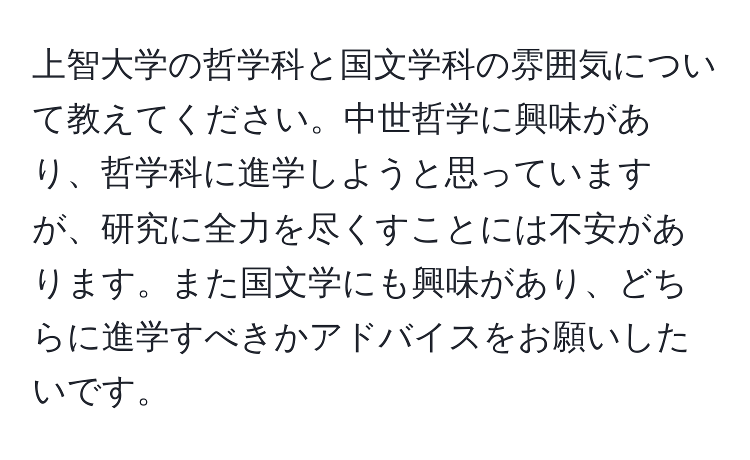 上智大学の哲学科と国文学科の雰囲気について教えてください。中世哲学に興味があり、哲学科に進学しようと思っていますが、研究に全力を尽くすことには不安があります。また国文学にも興味があり、どちらに進学すべきかアドバイスをお願いしたいです。