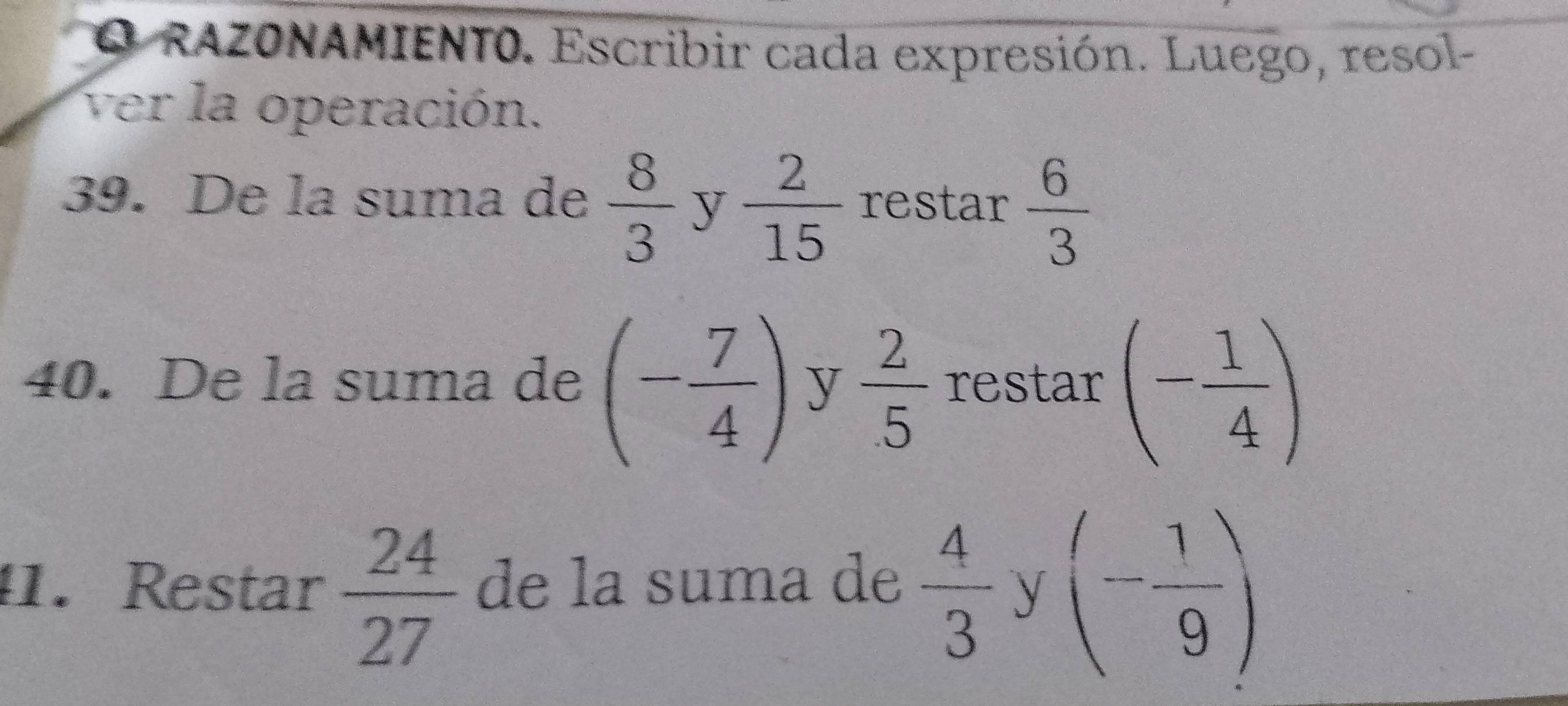 RAZONAMIENTO. Escribir cada expresión. Luego, resol- 
ver la operación. 
39. De la suma de  8/3  y  2/15  restar  6/3 
40. De la suma de (- 7/4 ) y  2/5  restar (- 1/4 )
41. Restar  24/27  de la suma de  4/3 y(- 1/9 )