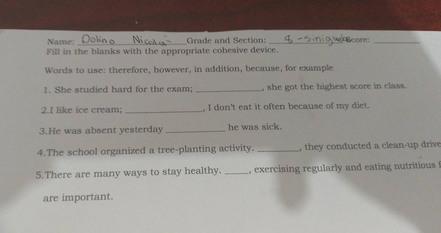 Name: _Grade and Section: _core:_ 
Fill in the blanks with the appropriate cohesive device. 
Words to use: therefore, however, in addition, because, for example 
1. She studied hard for the exam; _, she got the highest score in class. 
2.I like ice cream; _, I don’t eat it often because of my diet. 
3.He was absent yesterday_ 
he was sick. 
4.The school organized a tree-planting activity. _, they conducted a clean-up drive 
5.There are many ways to stay healthy. _, exercising regularly and eating nutritious f 
are important.