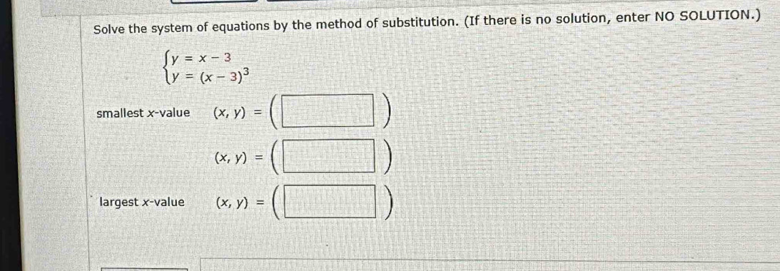 Solve the system of equations by the method of substitution. (If there is no solution, enter NO SOLUTION.)
beginarrayl y=x-3 y=(x-3)^3endarray.
smallest x -value (x,y)= :beginpmatrix □ endpmatrix
(x,y)=(□ )
largest x -value (x,y)=(□ )