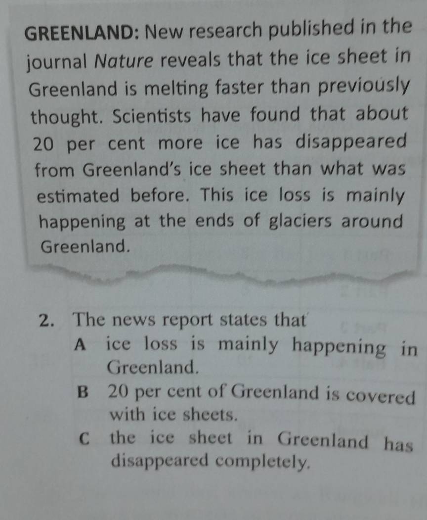 GREENLAND: New research published in the
journal Nature reveals that the ice sheet in
Greenland is melting faster than previously
thought. Scientists have found that about
20 per cent more ice has disappeared
from Greenland's ice sheet than what was
estimated before. This ice loss is mainly
happening at the ends of glaciers around
Greenland.
2. The news report states that
A ice loss is mainly happening in
Greenland.
B 20 per cent of Greenland is covered
with ice sheets.
C the ice sheet in Greenland has
disappeared completely.