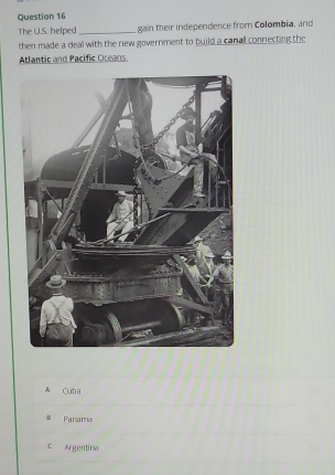 The U.S. helped_ gain their independence from Colombia, and
then made a deal with the new government to build a canall connecting the
Atlantic and Pacific Oceans
A Cuba
5 Panama
C Argentina