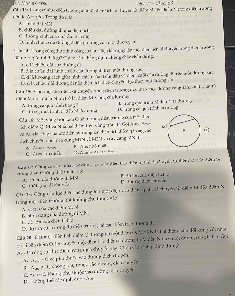GV: Hương Quỳnh  Vật li 11 - Chương 3
Câu 13: Công củalực điện trường khimột điện tích di chuyển từ điểm M đến điểm N trong điện trường
đều là A= qEd. Trong đó d là
A. chiều dài MN.
B. chiều dài đường đi quả điện tích.
C. đường kính của quả cầu tích điện
D. hình chiêu của đường đi lên phương cua một đường sức.
Câu 14: Trong công thức tính công của lực điện tác dụng lên một điện tích di chuyển trong điện trường
đều A= * qEd thì d là gì? Chỉ ra câu khẳng định không chắc chắn đúng.
A. d là chiều dài của đường đi.
B. d là chiều dài hình chiếu của đường đi trên một đường sức.
C. d là khoảng cách giữa hình chiếu của điểm đầu và điểm cuối của đường đi trên một đường sức.
D. d là chiều dài đường đi nếu điện tích dịch chuyển dọc theo một đường sức.
Câu 15: Cho một điện tích di chuyến trong điện trường dọc theo một đường cong kín, xuất phát từ
điểm M qua điểm N rồi trở lại điểm M. Công của lực điện
A. trong cả quá trình bằng 0. B. trong quá trình M đến N là dương.
C. trong quá trình N đến M là dương. D. trong cả quá trình là dương.
Câu 16: Một vòng tròn tâm O nằm trong điện trường của một điện
tích điểm Q. M và N là hai điểm trên vòng tròn đó Gọi Amın, Am2n
và Amn là công của lực điện tác dụng lên điện tích điểm q trong các
dịch chuyển dọc theo cung M1N và M2N và cây cung MN thì
A. Am1n< Am2n  B. Amn nhỏ nhất.
C. Am2n lớn nhất. D. A_M1N=A_M2N=A_MN
Câu 17: Công của lực điện tác dụng lên một điện tích điểm q khi di chuyển từ điểm M đến điểm N
trong điện trường tỉ lệ thuận với
A. chiều dài đường đi MN. B. độ lớn của điện tích q.
C. thời gian di chuyển. D. tốc độ dịch chuyến.
Câu 18: Công của lực điện tác dụng lên một điện tích điểm q khi di chuyển từ điểm M đến điểm N
trong một điện trường, thì không phụ thuộc vào
A. vị trí của các điểm M, N.
B. hình dạng của đường đi MN.
C. độ lớn của điện tích q.
D. độ lớn của cường độ điện trường tại các điểm trên đường di.
Câu 20: Đặt một điện tích điểm Q dương tại một điểm O. M và N là hai điểm nằm đối xứng với nhau
ở hai bên điểm O. Di chuyển một điện tích điểm q dương từ M đến N theo một đường cong bất kì. Gọi
Amn là công của lực điện trong dịch chuyển này. Chọn câu khăng định đúng?
A. A_MN!= O và phụ thuộc vào đường dịch chuyển.
B. A_MN!= O , không phụ thuộc vào đường dịch chuyền
C. A_MN=0 , không phụ thuộc vào đường dịch chuyển.
D. Không thể xác định được Amn.