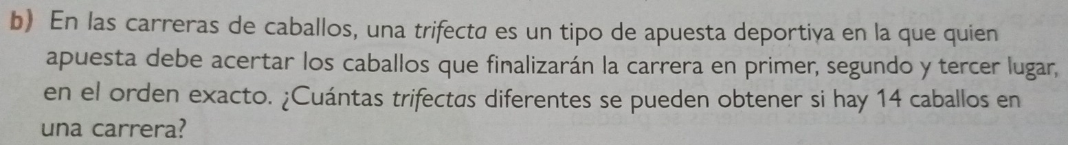 En las carreras de caballos, una trifecta es un tipo de apuesta deportiva en la que quien 
apuesta debe acertar los caballos que finalizarán la carrera en primer, segundo y tercer lugar, 
en el orden exacto. ¿Cuántas trifectas diferentes se pueden obtener si hay 14 caballos en 
una carrera?