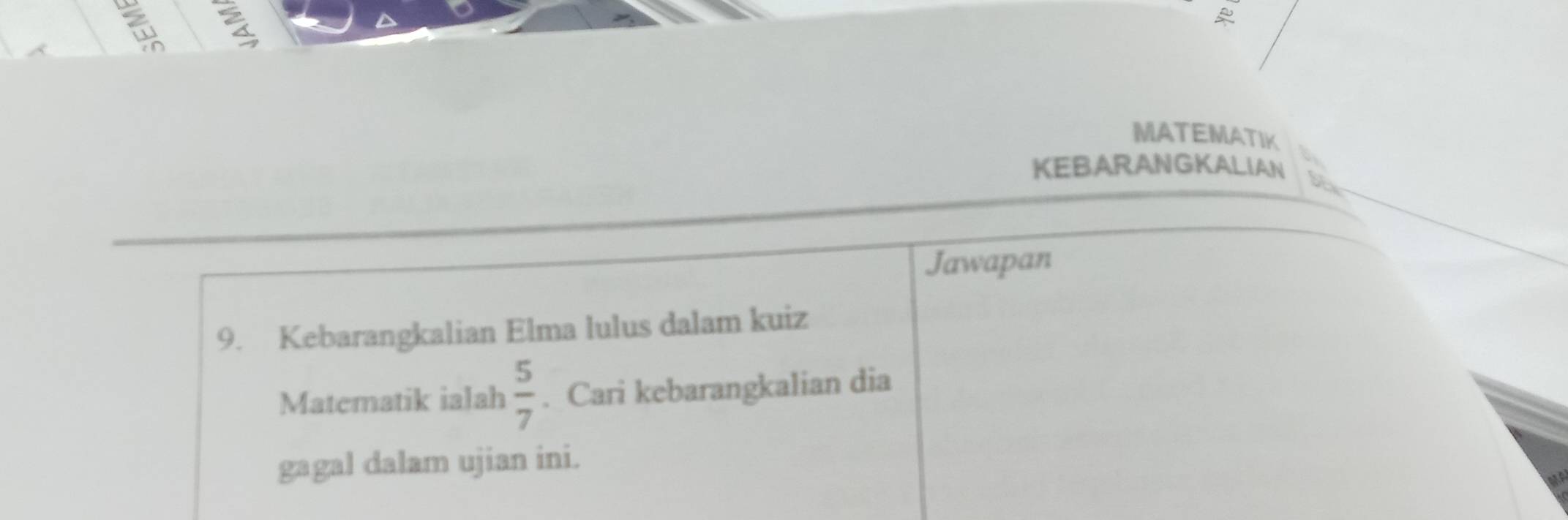 MATEMATIK 
KEBARANGKALIAN 
Jawapan 
9. Kebarangkalian Elma lulus dalam kuiz 
Matematik ialah  5/7 . Cari kebarangkalian dia 
gagal dalam ujian ini.