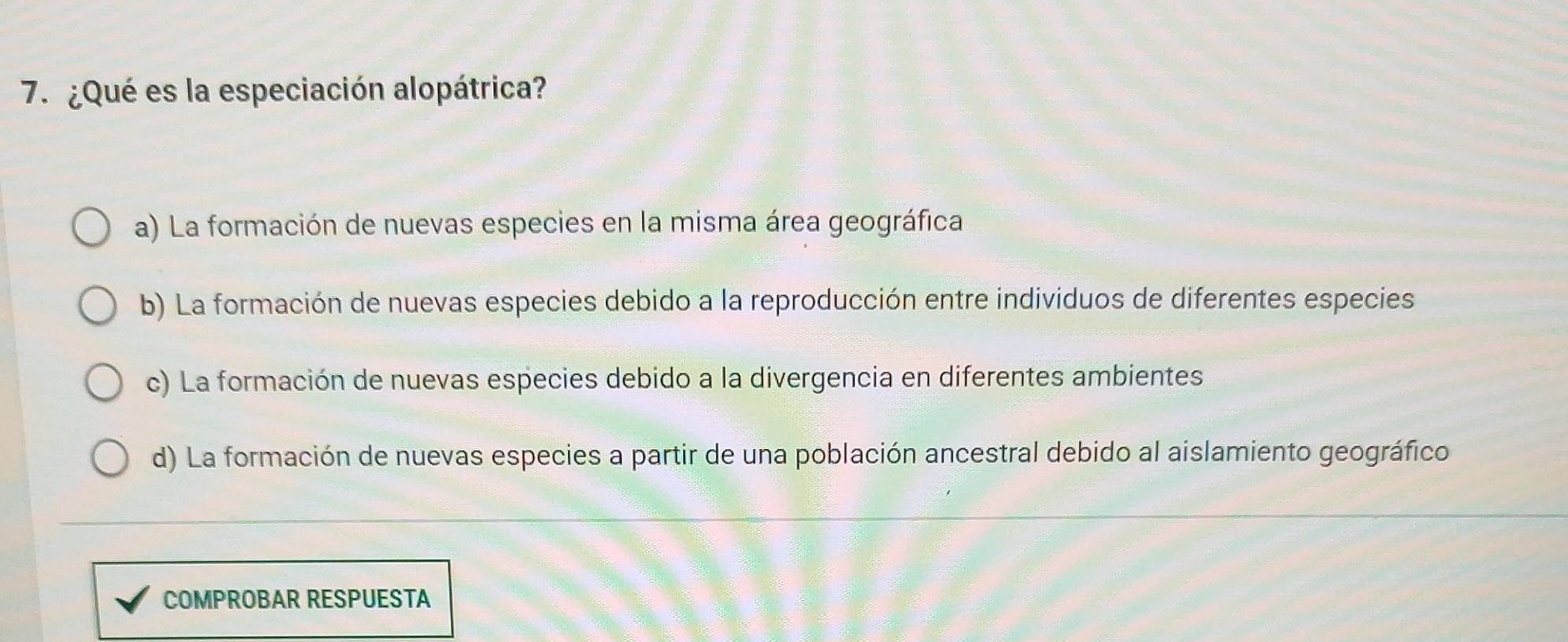 ¿Qué es la especiación alopátrica?
a) La formación de nuevas especies en la misma área geográfica
b) La formación de nuevas especies debido a la reproducción entre individuos de diferentes especies
c) La formación de nuevas especies debido a la divergencia en diferentes ambientes
d) La formación de nuevas especies a partir de una población ancestral debido al aislamiento geográfico
COMPROBAR RESPUESTA