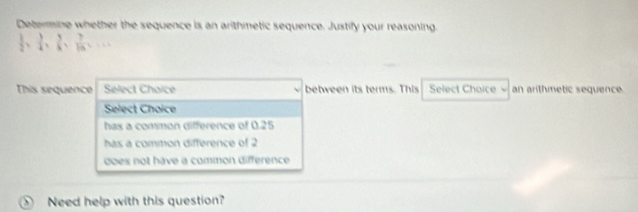 Determine whether the sequence is an arithmetic sequence. Justify your reasoning.
 1/2 *  1/4 ,  5/6 ,  7/16 =frac 7
This sequence Select Choice between its terms. This Select Choice an arithmetic sequence
Select Choice
has a common difference of 0.25
has a comition difference of 2
does not have a common difference.
Need help with this question?